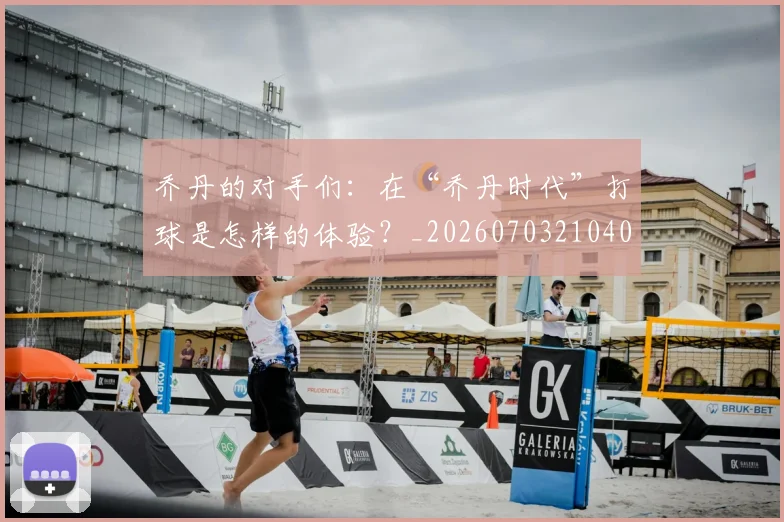 乔丹的对手们：在“乔丹时代”打球是怎样的体验？_20260703210409