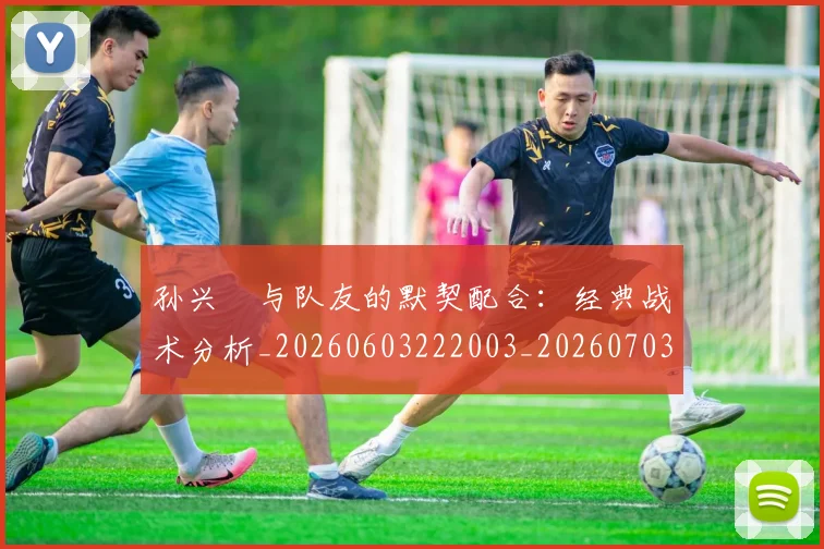 孙兴慜与队友的默契配合：经典战术分析_20260603222003_20260703233215