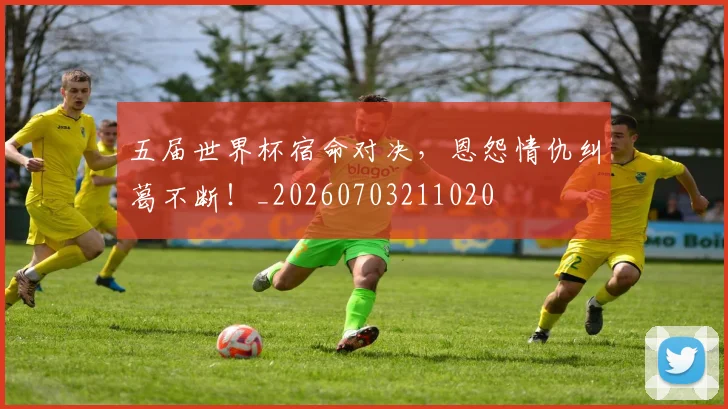 五届世界杯宿命对决,恩怨情仇纠葛不断!_20260703211020