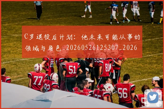 C罗退役后计划：他未来可能从事的领域与角色_20260526125307_20260701214117_20260713232717