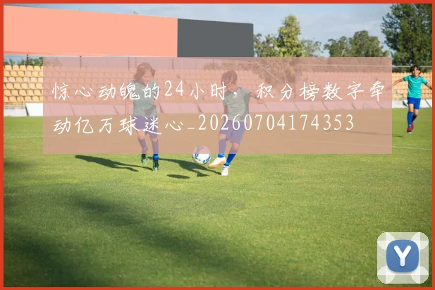 惊心动魄的24小时，积分榜数字牵动亿万球迷心_20260704174353