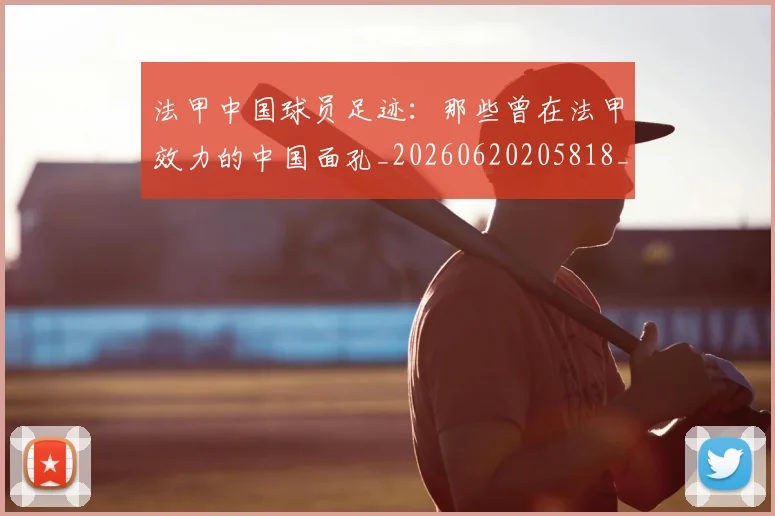法甲中国球员足迹:那些曾在法甲效力的中国面孔_20260620205818_20260707153059