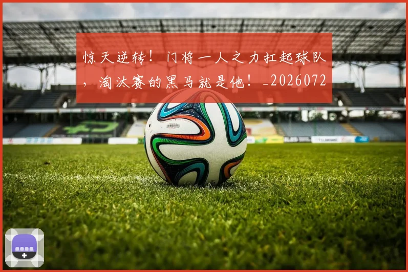 惊天逆转！门将一人之力扛起球队，淘汰赛的黑马就是他！_20260723173010