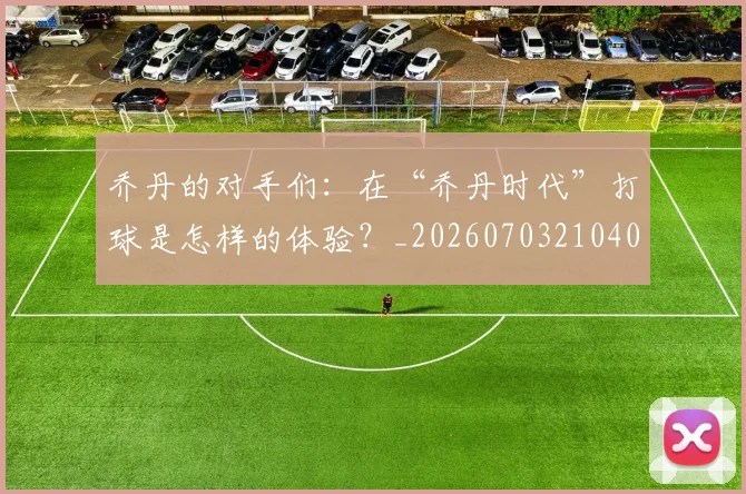 乔丹的对手们:在“乔丹时代”打球是怎样的体验?_20260703210409