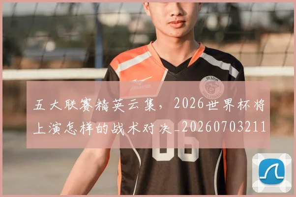 五大联赛精英云集，2026世界杯将上演怎样的战术对决_20260703211017_20260716193241