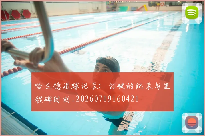 哈兰德进球记录：打破的纪录与里程碑时刻_20260719160421