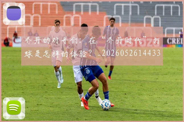 乔丹的对手们：在“乔丹时代”打球是怎样的体验？_20260526144331_20260703210412