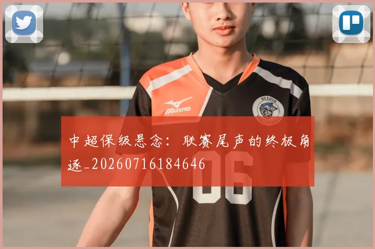 中超保级悬念：联赛尾声的终极角逐_20260716184646