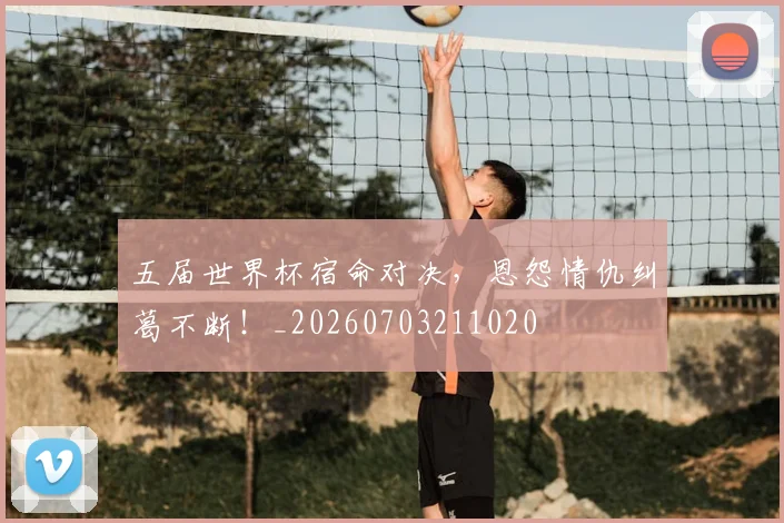 五届世界杯宿命对决，恩怨情仇纠葛不断！_20260703211020