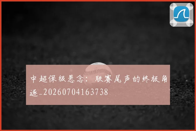 中超保级悬念:联赛尾声的终极角逐_20260704163738