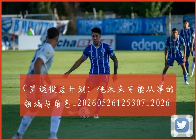 C罗退役后计划：他未来可能从事的领域与角色_20260526125307_20260713232715