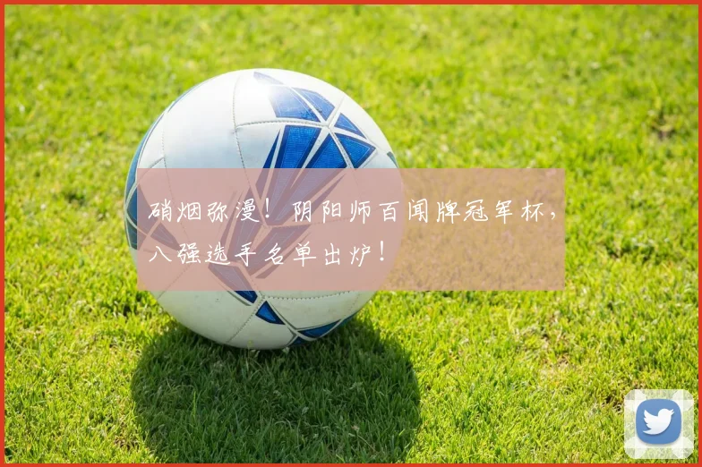 硝烟弥漫!阴阳师百闻牌冠军杯,八强选手名单出炉!