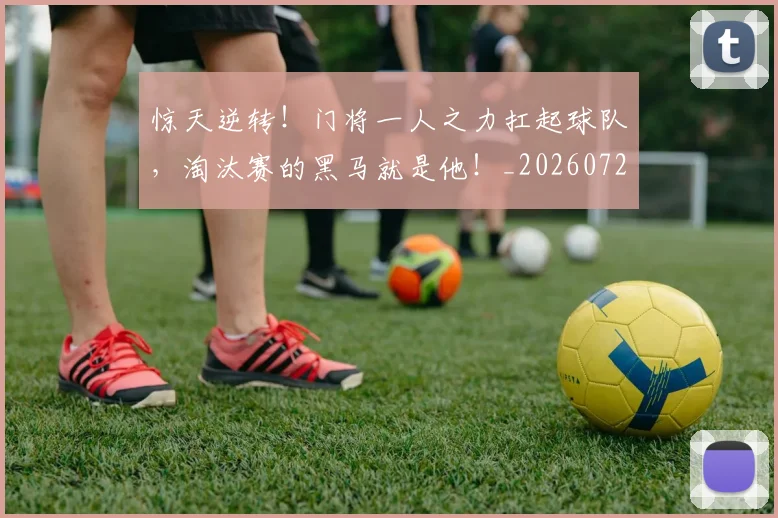 惊天逆转！门将一人之力扛起球队，淘汰赛的黑马就是他！_20260723173010
