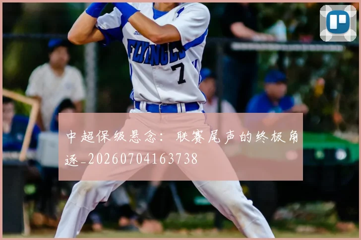 中超保级悬念：联赛尾声的终极角逐_20260704163738