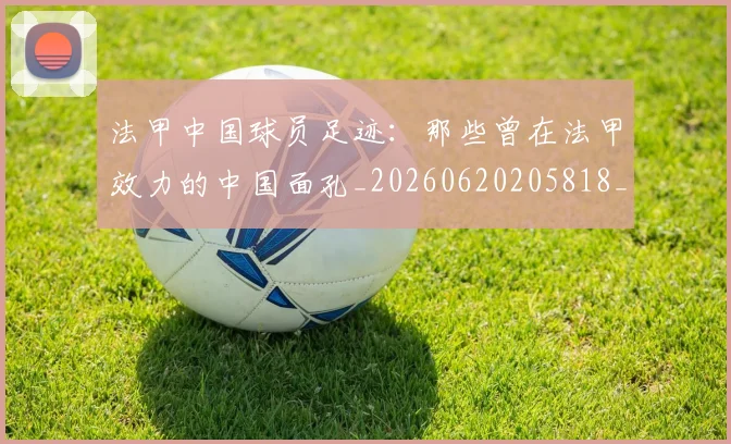 法甲中国球员足迹：那些曾在法甲效力的中国面孔_20260620205818_20260707153059