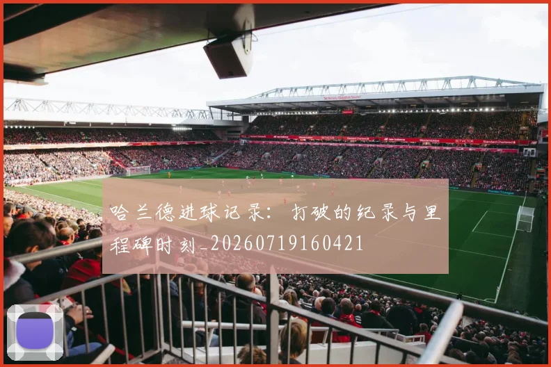 哈兰德进球记录：打破的纪录与里程碑时刻_20260719160421
