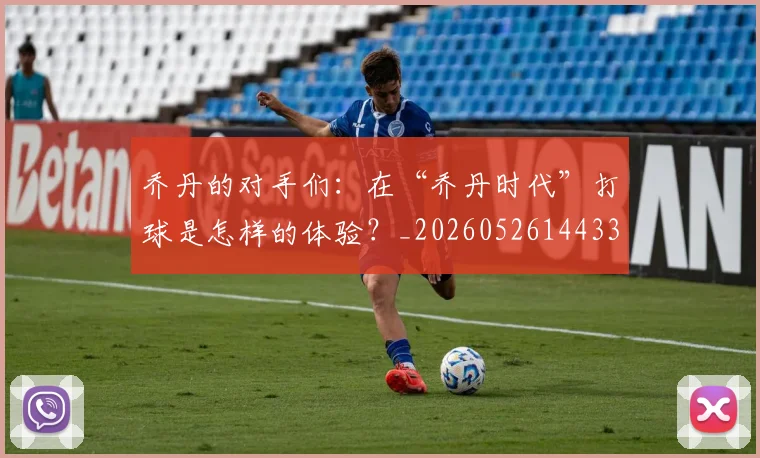 乔丹的对手们:在“乔丹时代”打球是怎样的体验?_20260526144331_20260703210412