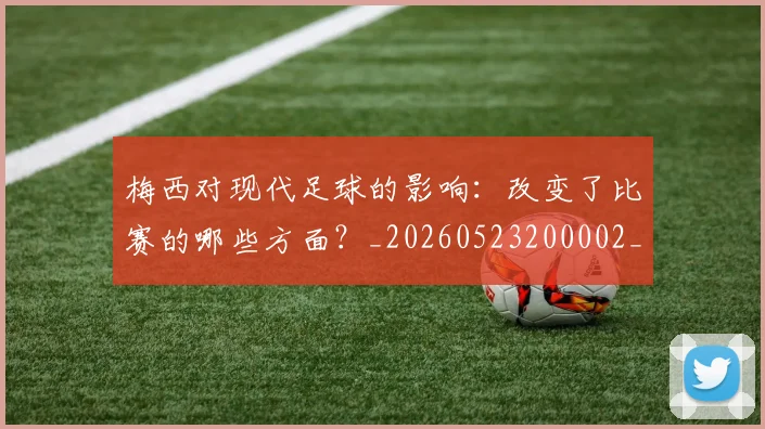梅西对现代足球的影响:改变了比赛的哪些方面?_20260523200002_20260707023256