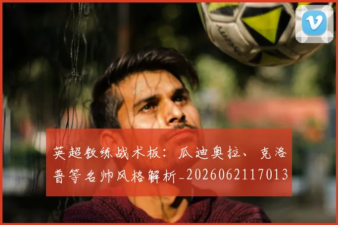 英超教练战术板：瓜迪奥拉、克洛普等名帅风格解析_20260621170131_20260710005353