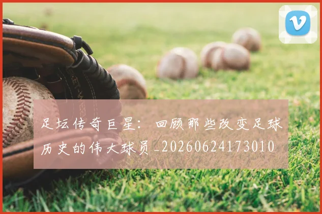 足坛传奇巨星:回顾那些改变足球历史的伟大球员_20260624173010