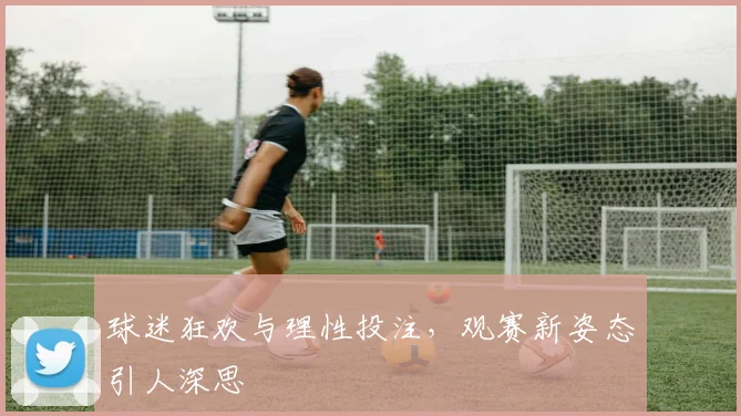 球迷狂欢与理性投注，观赛新姿态引人深思