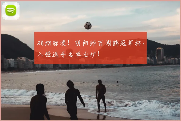硝烟弥漫！阴阳师百闻牌冠军杯，八强选手名单出炉！